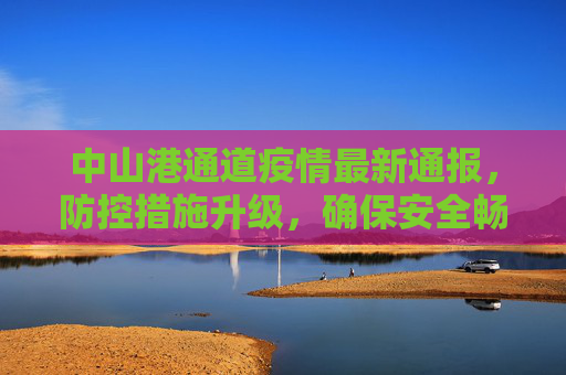 中山港通道疫情最新通报，防控措施升级，确保安全畅通,中山港通道疫情最新通报
