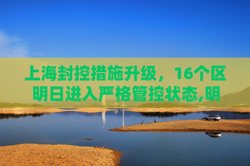 上海封控措施升级，16个区明日进入严格管控状态,明天上海封控16个区