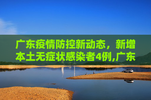 广东疫情防控新动态，新增本土无症状感染者4例,广东新增本土无症状4例