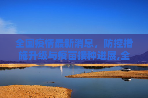 全国疫情最新消息，防控措施升级与疫苗接种进展,全国疫情最新消息