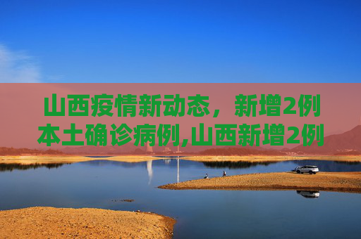 山西疫情新动态，新增2例本土确诊病例,山西新增2例本土确诊病例