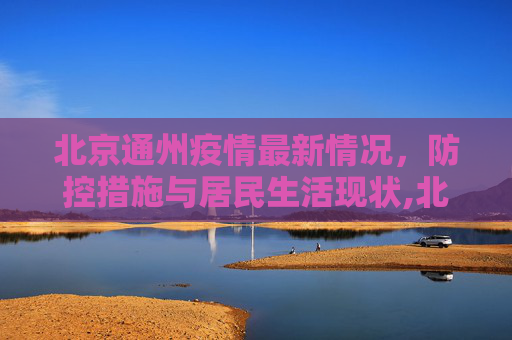 北京通州疫情最新情况，防控措施与居民生活现状,北京通州疫情最新情况