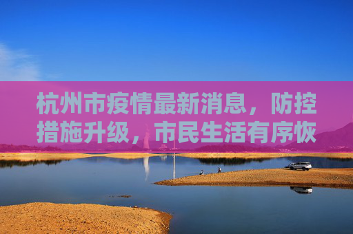 杭州市疫情最新消息，防控措施升级，市民生活有序恢复,杭州市疫情最新消息