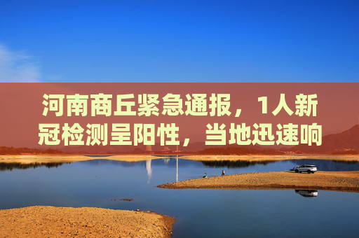 河南商丘紧急通报，1人新冠检测呈阳性，当地迅速响应防控措施,河南商丘发现1人新冠阳性