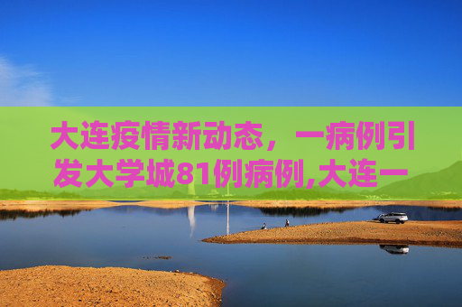 大连疫情新动态，一病例引发大学城81例病例,大连一病例致大学城共有81例病例