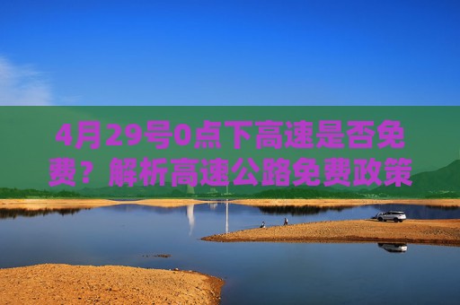 4月29号0点下高速是否免费？解析高速公路免费政策,4月29号0点下高速免费吗