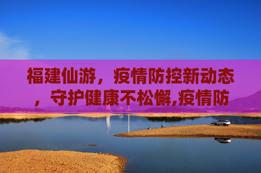 福建仙游，疫情防控新动态，守护健康不松懈,疫情防控福建仙游最新