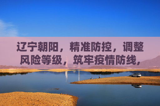 辽宁朝阳，精准防控，调整风险等级，筑牢疫情防线,辽宁朝阳调整风险等级