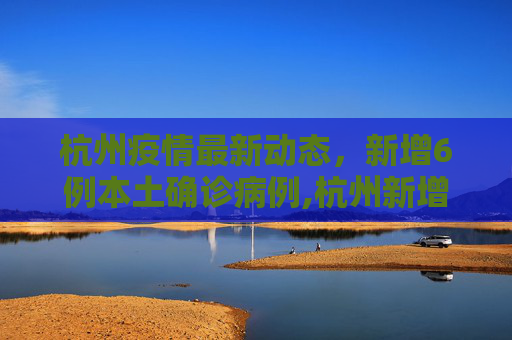 杭州疫情最新动态，新增6例本土确诊病例,杭州新增6例本土确诊病例