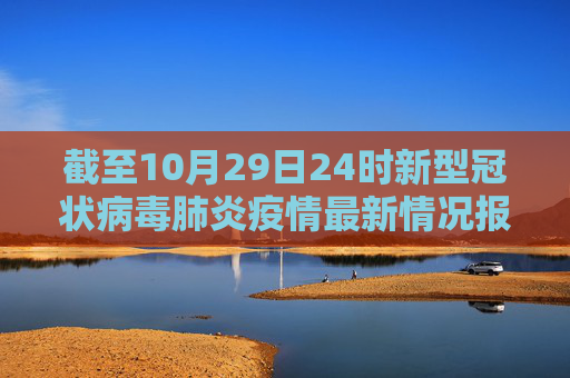 截至10月29日24时新型冠状病毒肺炎疫情最新情况报告,截至10月29日24时新型冠状病毒肺炎疫情最新情况