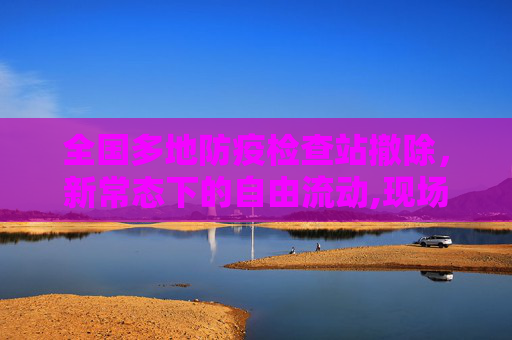 全国多地防疫检查站撤除，新常态下的自由流动,现场：全国多地防疫检查站撤除