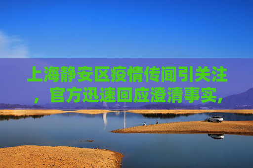上海静安区疫情传闻引关注，官方迅速回应澄清事实,上海静安区有疫情?回应