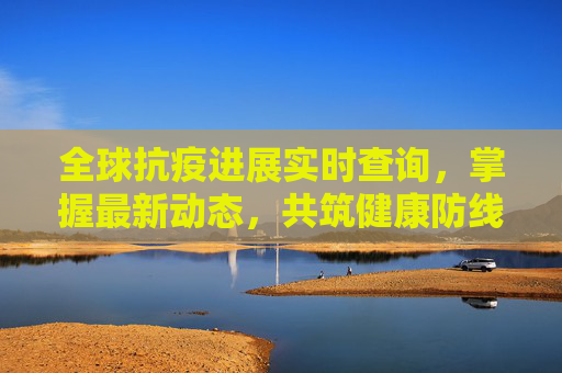 全球抗疫进展实时查询，掌握最新动态，共筑健康防线,全球抗疫进展实时查询
