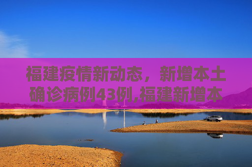 福建疫情新动态，新增本土确诊病例43例,福建新增本土确诊病例43例