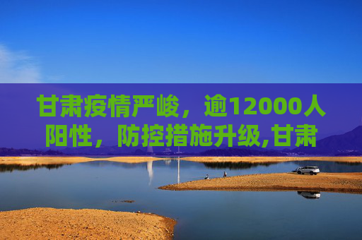 甘肃疫情严峻，逾12000人阳性，防控措施升级,甘肃出现12000多人阳性