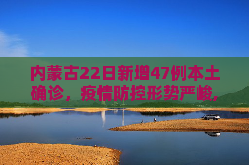 内蒙古22日新增47例本土确诊，疫情防控形势严峻,内蒙古22日新增47例本土确诊