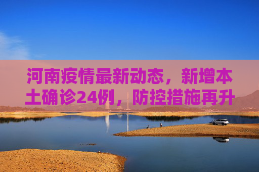 河南疫情最新动态，新增本土确诊24例，防控措施再升级,河南新增本土确诊24例