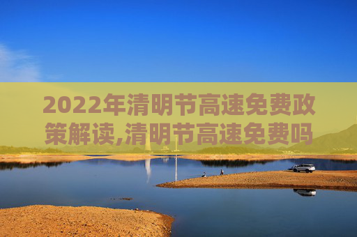 2022年清明节高速免费政策解读,清明节高速免费吗2022年
