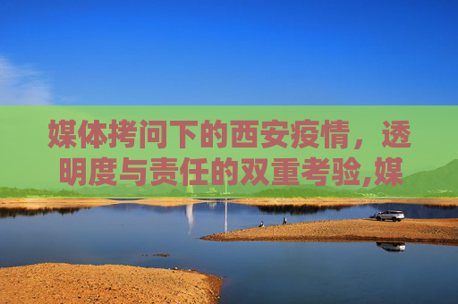 媒体拷问下的西安疫情，透明度与责任的双重考验,媒体拷问西安疫情