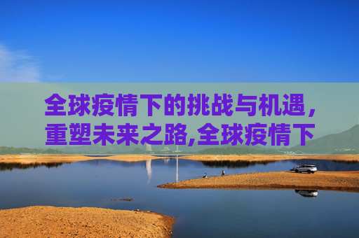全球疫情下的挑战与机遇，重塑未来之路,全球疫情下的挑战与机遇