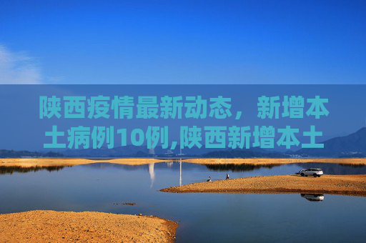 陕西疫情最新动态，新增本土病例10例,陕西新增本土10例