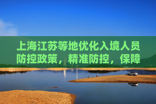上海江苏等地优化入境人员防控政策，精准防控，保障安全与便利,上海江苏等地优化入境人员防控政策
