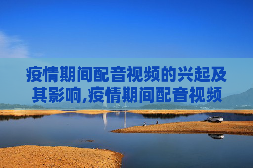 疫情期间配音视频的兴起及其影响,疫情期间配音视频的兴起及其影响