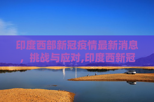 印度西部新冠疫情最新消息，挑战与应对,印度西新冠疫情最新消息