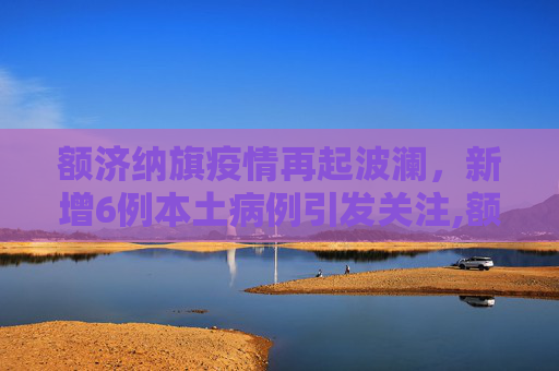 额济纳旗疫情再起波澜，新增6例本土病例引发关注,额济纳旗增6例本土