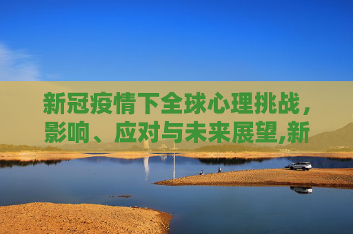 新冠疫情下全球心理挑战，影响、应对与未来展望,新冠疫情下的全球心理挑战