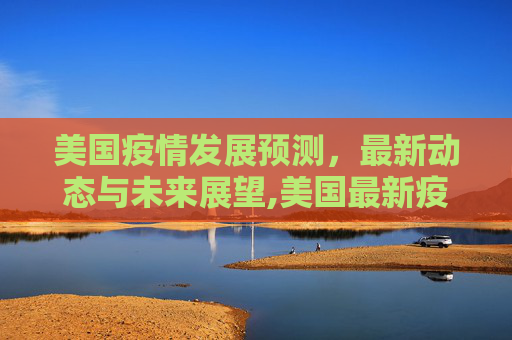 美国疫情发展预测，最新动态与未来展望,美国最新疫情发展预测表
