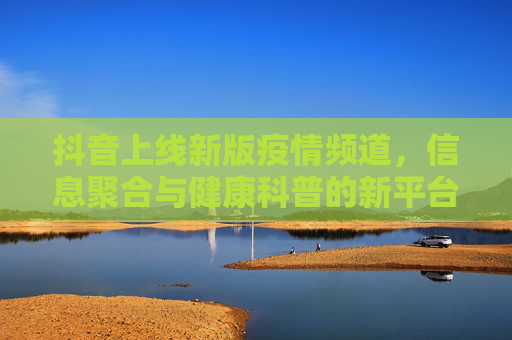 抖音上线新版疫情频道，信息聚合与健康科普的新平台,抖音上线新版疫情频道