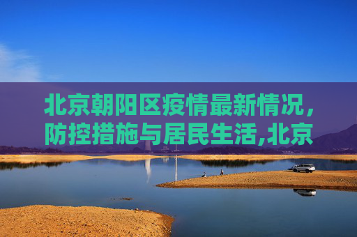 北京朝阳区疫情最新情况，防控措施与居民生活,北京朝阳区疫情最新情况