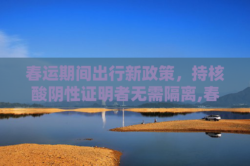 春运期间出行新政策，持核酸阴性证明者无需隔离,春运期间持核酸阴性证明不需隔离