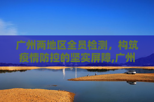广州两地区全员检测，构筑疫情防控的坚实屏障,广州两地区全员检测