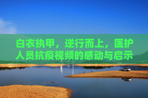 白衣执甲，逆行而上，医护人员抗疫视频的感动与启示,医护人员抗疫视频