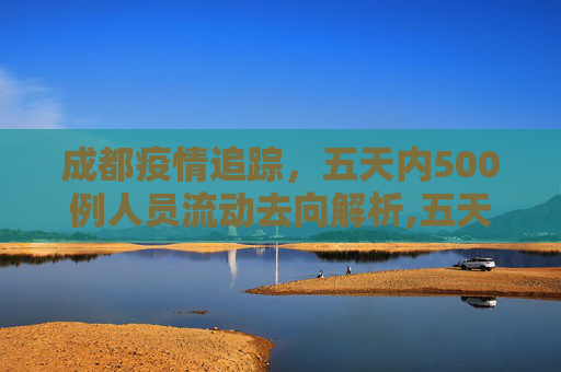 成都疫情追踪，五天内500例人员流动去向解析,五天500例从成都出来的人去哪了