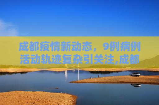 成都疫情新动态，9例病例活动轨迹复杂引关注,成都通报9例病例:活动轨迹复杂
