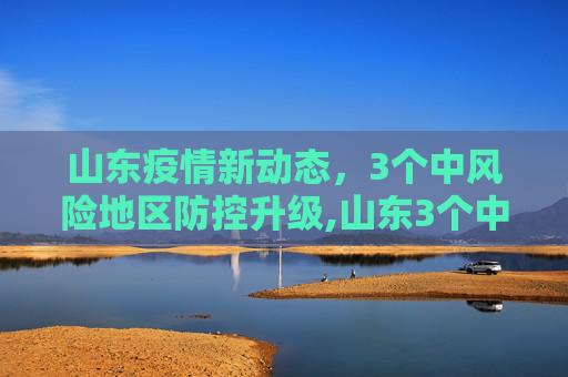 山东疫情新动态，3个中风险地区防控升级,山东3个中风险地区