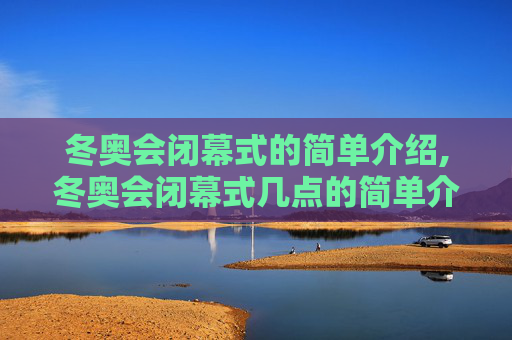 冬奥会闭幕式的简单介绍,冬奥会闭幕式几点的简单介绍