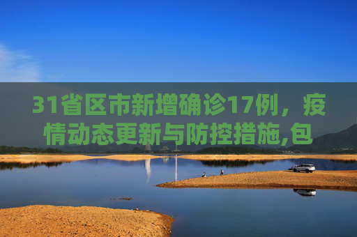 31省区市新增确诊17例，疫情动态更新与防控措施,包含31省区市新增确诊17例的词条