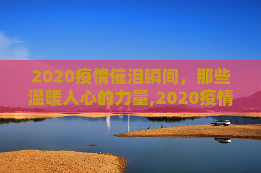 2020疫情催泪瞬间，那些温暖人心的力量,2020疫情催泪瞬间