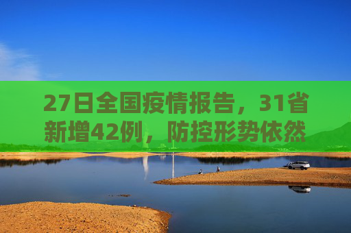 27日全国疫情报告，31省新增42例，防控形势依然严峻,27日31省新增42例