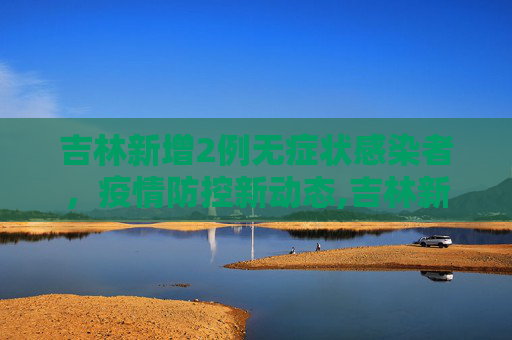 吉林新增2例无症状感染者，疫情防控新动态,吉林新增2例无症状感染者