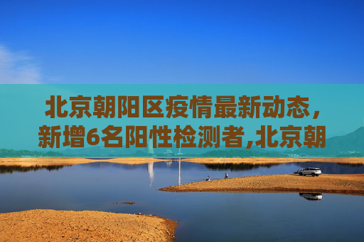 北京朝阳区疫情最新动态，新增6名阳性检测者,北京朝阳新增阳性检测者6名