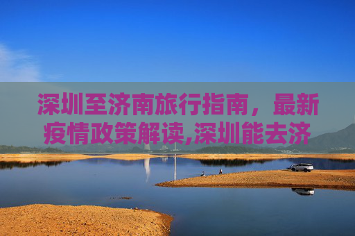 深圳至济南旅行指南，最新疫情政策解读,深圳能去济南吗最新疫情:从深圳进入济南在防疫上有何政策