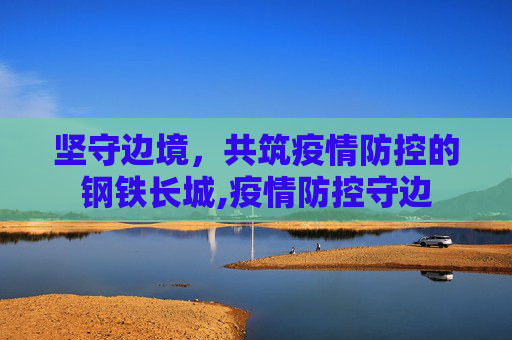 坚守边境，共筑疫情防控的钢铁长城,疫情防控守边