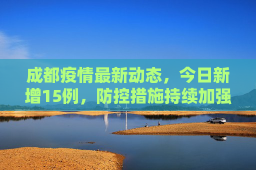 成都疫情最新动态，今日新增15例，防控措施持续加强,成都疫情最新消息今天新增了15例