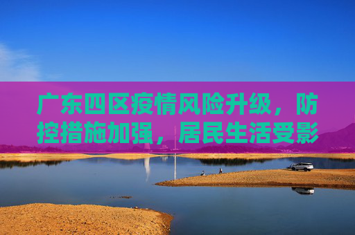 广东四区疫情风险升级，防控措施加强，居民生活受影响,广东四个区疫情风险升级