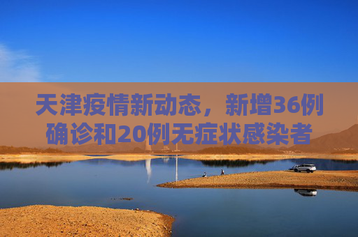 天津疫情新动态，新增36例确诊和20例无症状感染者,天津新增36例确诊20例无症状